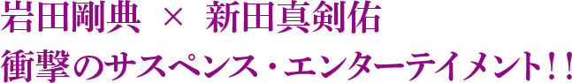 岩田剛典　×　新田真剣佑衝撃のサスペンス・エンターテイメント！！